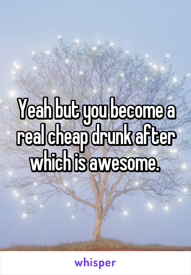 Yeah but you become a real cheap drunk after which is awesome. 