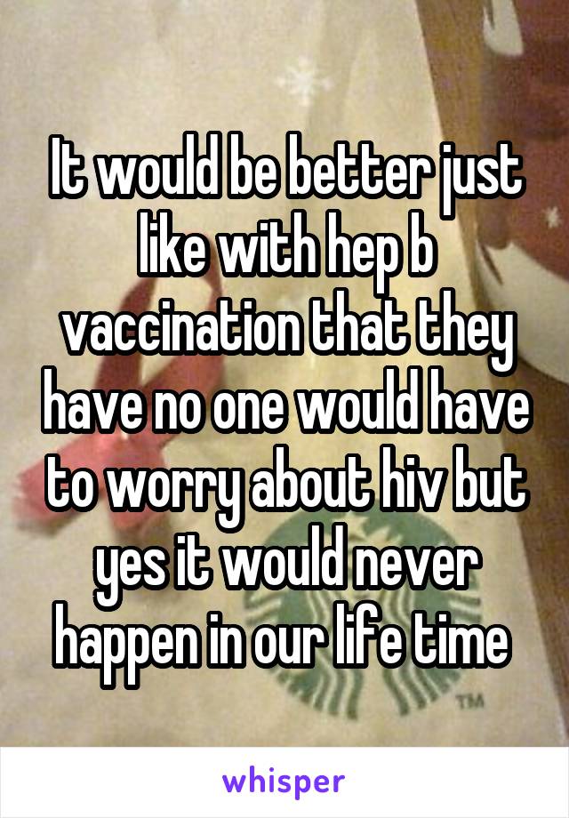 It would be better just like with hep b vaccination that they have no one would have to worry about hiv but yes it would never happen in our life time 