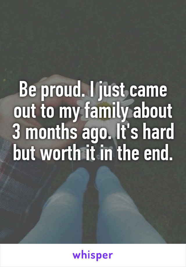 Be proud. I just came out to my family about 3 months ago. It's hard but worth it in the end. 