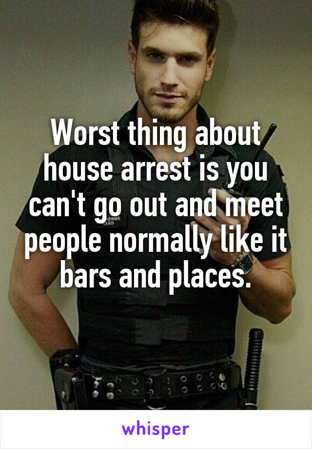 Worst thing about house arrest is you can't go out and meet people normally like it bars and places.
