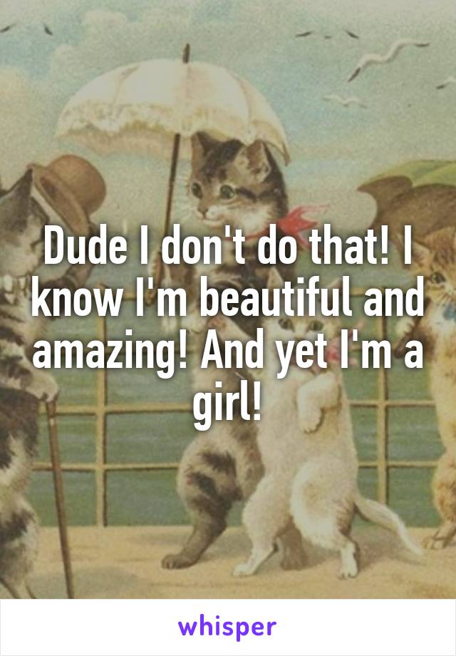 Dude I don't do that! I know I'm beautiful and amazing! And yet I'm a girl!