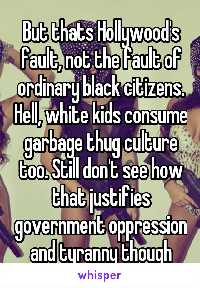 But thats Hollywood's fault, not the fault of ordinary black citizens. Hell, white kids consume garbage thug culture too. Still don't see how that justifies government oppression and tyranny though