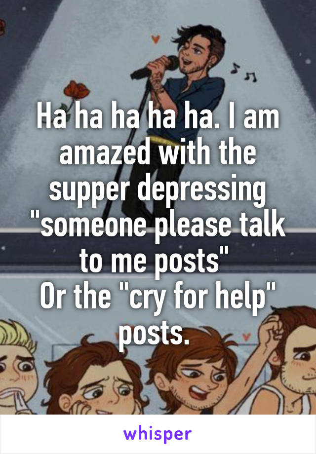 Ha ha ha ha ha. I am amazed with the supper depressing "someone please talk to me posts" 
Or the "cry for help" posts. 