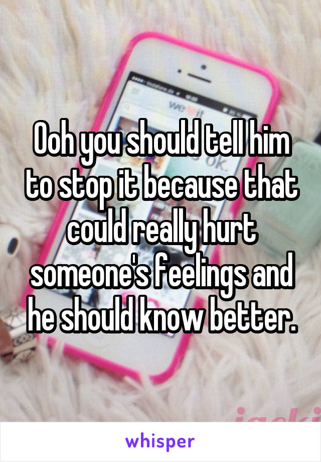 Ooh you should tell him to stop it because that could really hurt someone's feelings and he should know better.