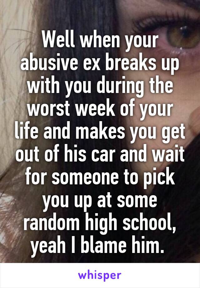 Well when your abusive ex breaks up with you during the worst week of your life and makes you get out of his car and wait for someone to pick you up at some random high school, yeah I blame him. 