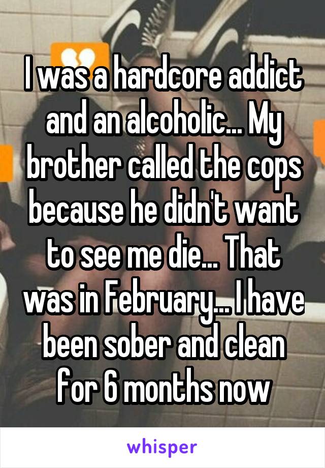 I was a hardcore addict and an alcoholic... My brother called the cops because he didn't want to see me die... That was in February... I have been sober and clean for 6 months now