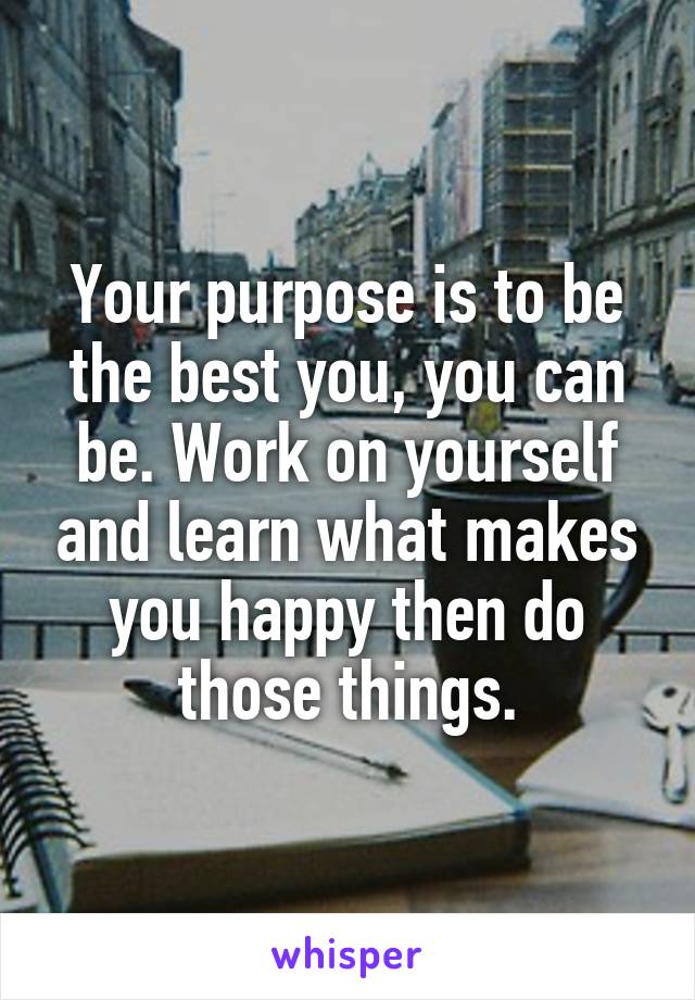 Your purpose is to be the best you, you can be. Work on yourself and learn what makes you happy then do those things.