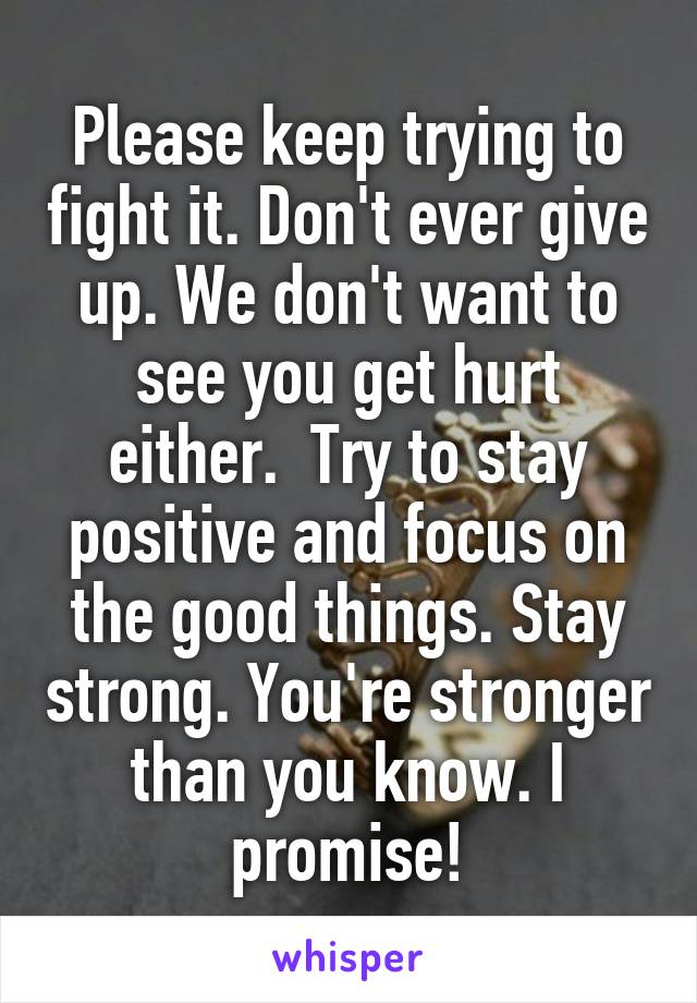 Please keep trying to fight it. Don't ever give up. We don't want to see you get hurt either.  Try to stay positive and focus on the good things. Stay strong. You're stronger than you know. I promise!