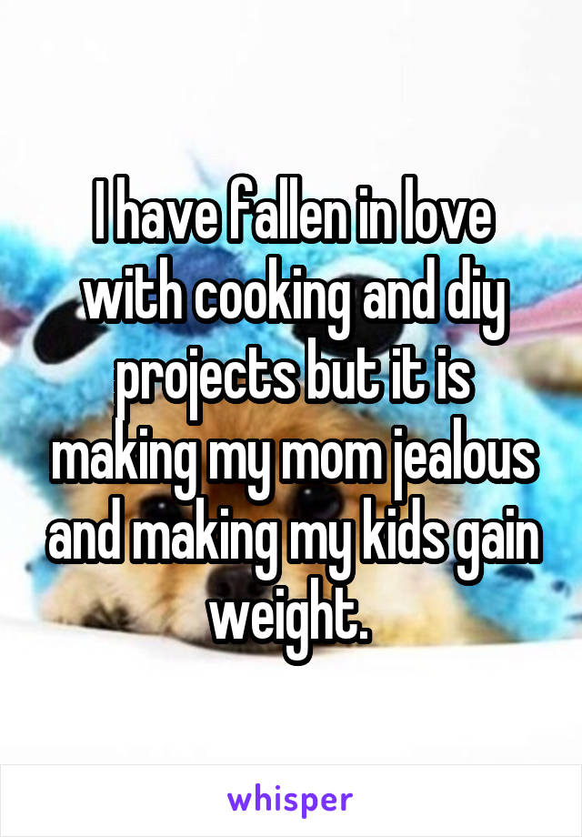 I have fallen in love with cooking and diy projects but it is making my mom jealous and making my kids gain weight. 