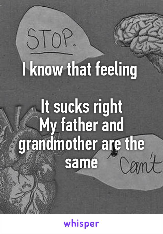 I know that feeling 

It sucks right
My father and grandmother are the same