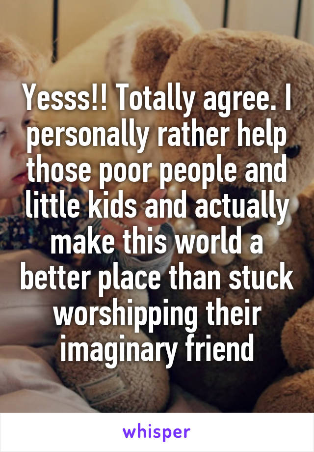 Yesss!! Totally agree. I personally rather help those poor people and little kids and actually make this world a better place than stuck worshipping their imaginary friend