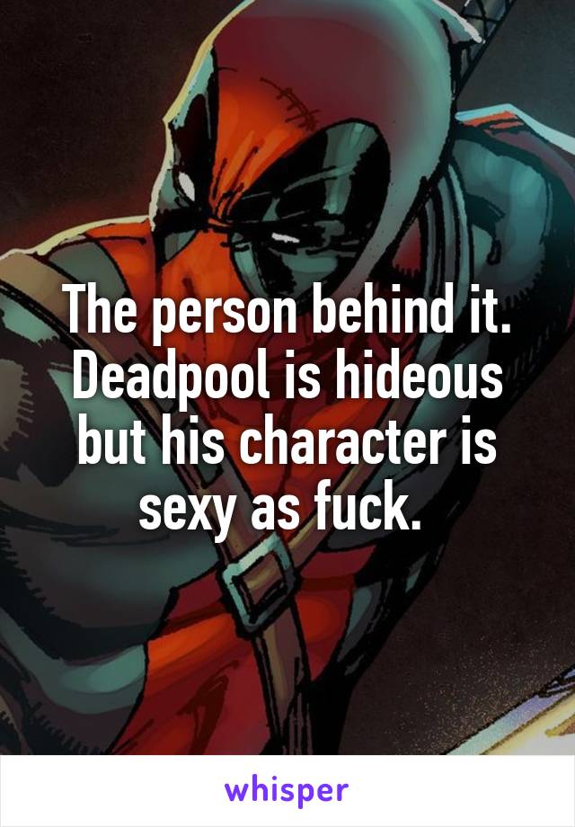 The person behind it. Deadpool is hideous but his character is sexy as fuck. 