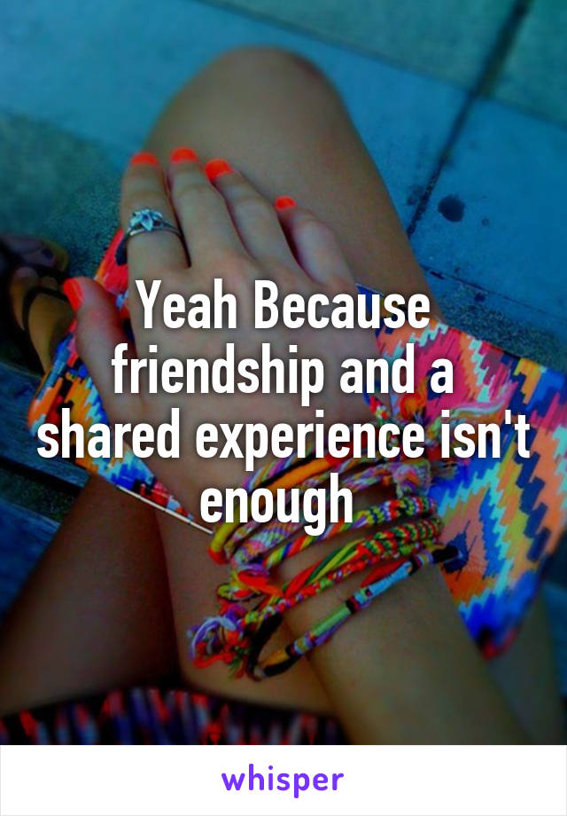 Yeah Because friendship and a shared experience isn't enough 