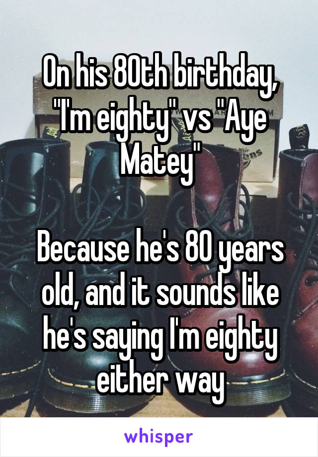 On his 80th birthday, "I'm eighty" vs "Aye Matey"

Because he's 80 years old, and it sounds like he's saying I'm eighty either way