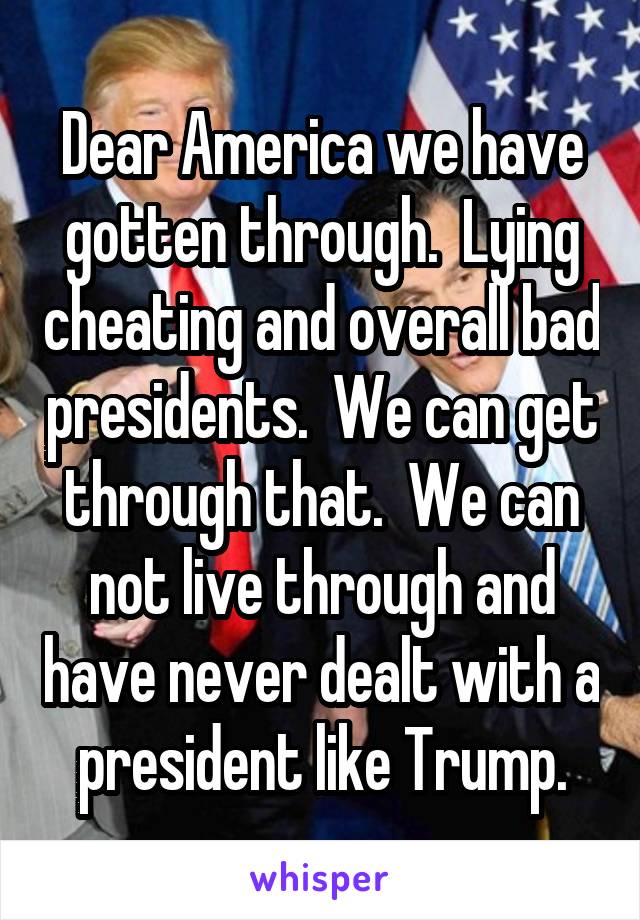 Dear America we have gotten through.  Lying cheating and overall bad presidents.  We can get through that.  We can not live through and have never dealt with a president like Trump.