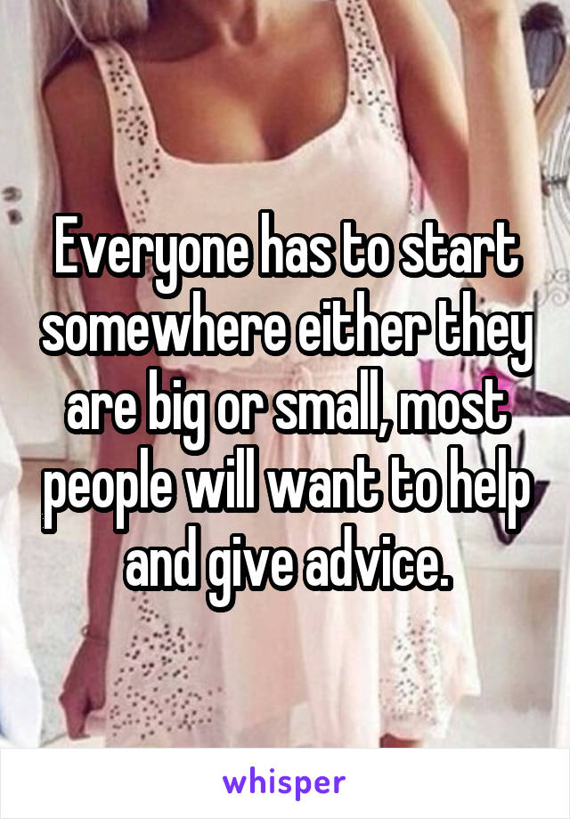 Everyone has to start somewhere either they are big or small, most people will want to help and give advice.