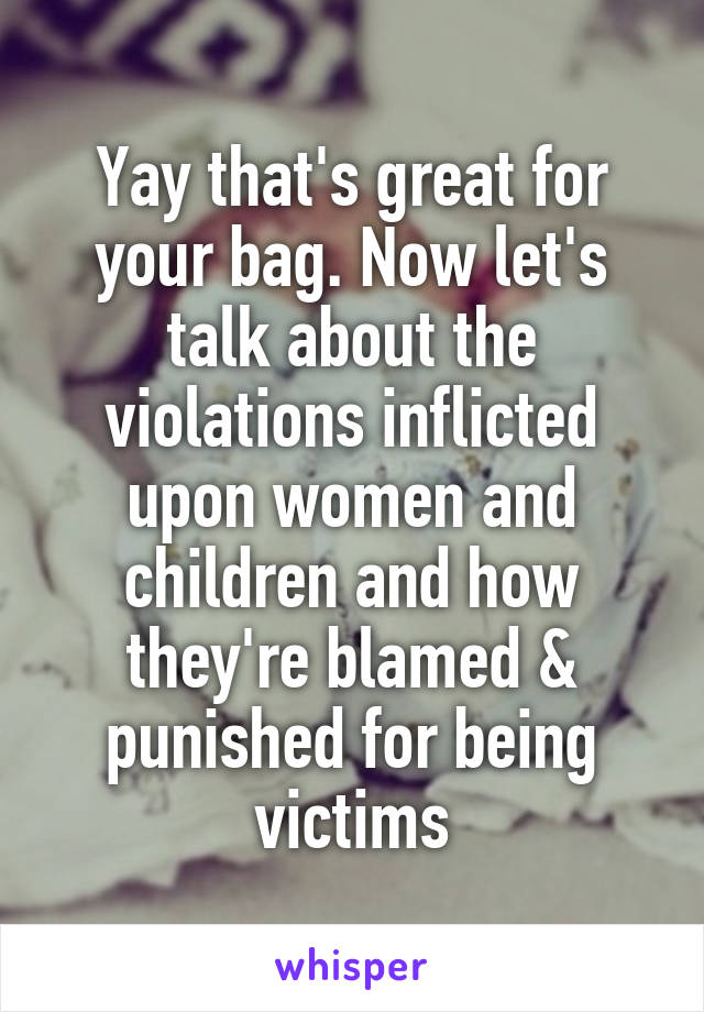 Yay that's great for your bag. Now let's talk about the violations inflicted upon women and children and how they're blamed & punished for being victims