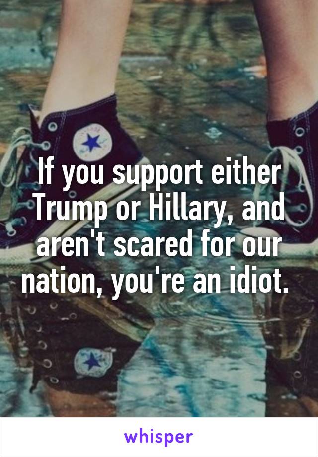 If you support either Trump or Hillary, and aren't scared for our nation, you're an idiot. 