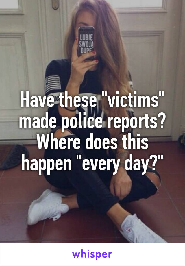 Have these "victims" made police reports? Where does this happen "every day?"