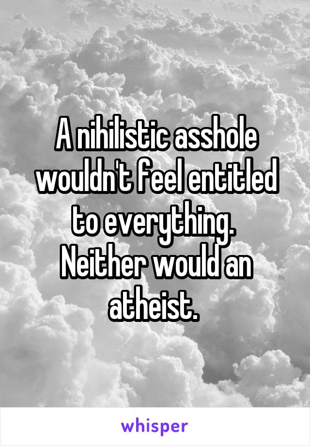 A nihilistic asshole wouldn't feel entitled to everything. 
Neither would an atheist. 