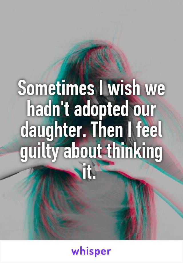 Sometimes I wish we hadn't adopted our daughter. Then I feel guilty about thinking it. 