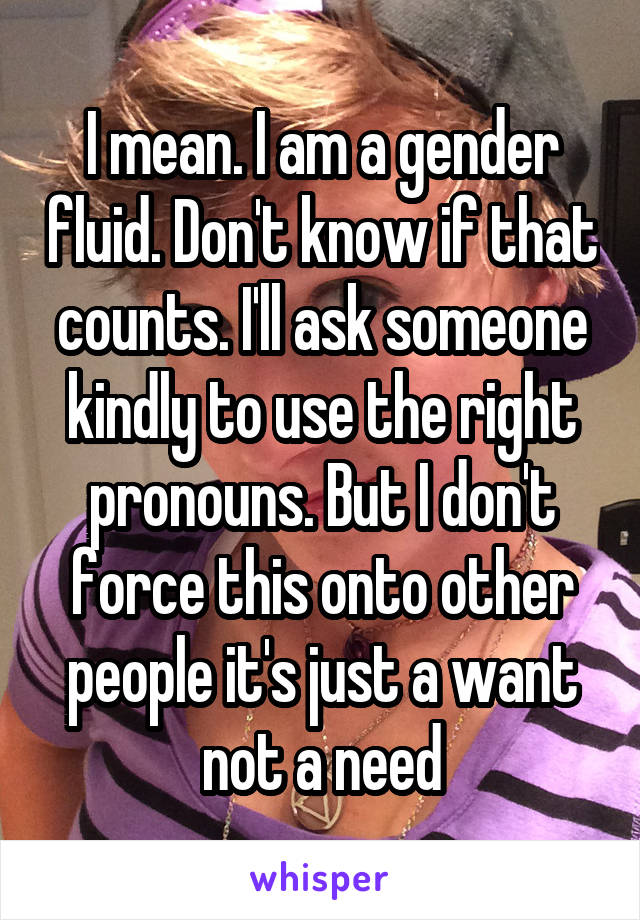 I mean. I am a gender fluid. Don't know if that counts. I'll ask someone kindly to use the right pronouns. But I don't force this onto other people it's just a want not a need