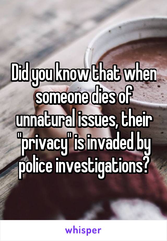 Did you know that when someone dies of unnatural issues, their "privacy" is invaded by police investigations?