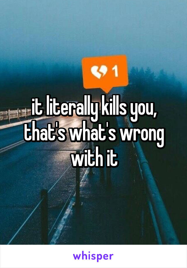 it literally kills you, that's what's wrong with it