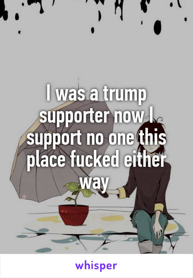 I was a trump supporter now I support no one this place fucked either way 