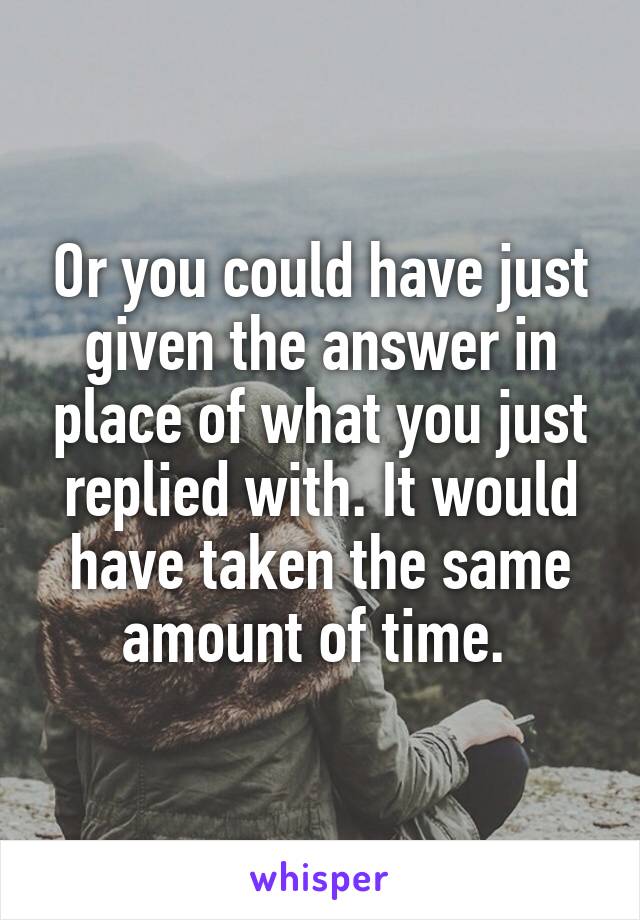 Or you could have just given the answer in place of what you just replied with. It would have taken the same amount of time. 