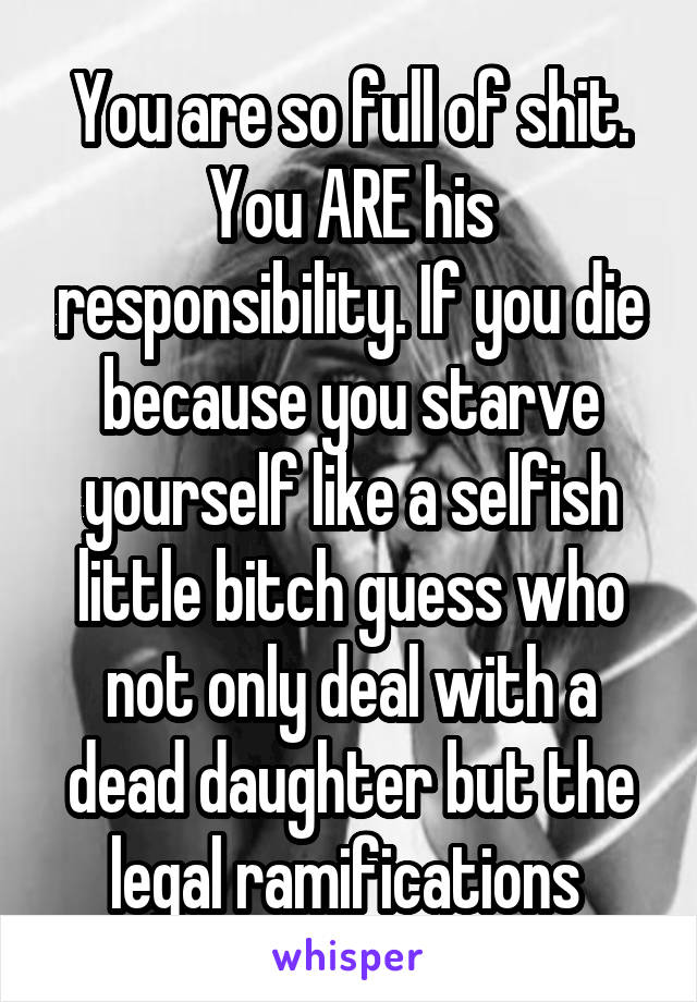 You are so full of shit. You ARE his responsibility. If you die because you starve yourself like a selfish little bitch guess who not only deal with a dead daughter but the legal ramifications 