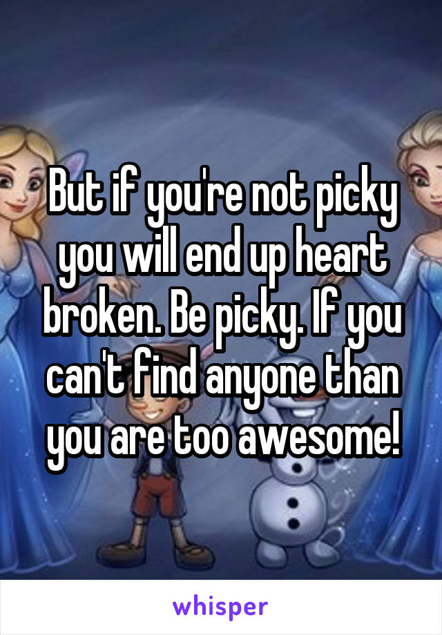 But if you're not picky you will end up heart broken. Be picky. If you can't find anyone than you are too awesome!