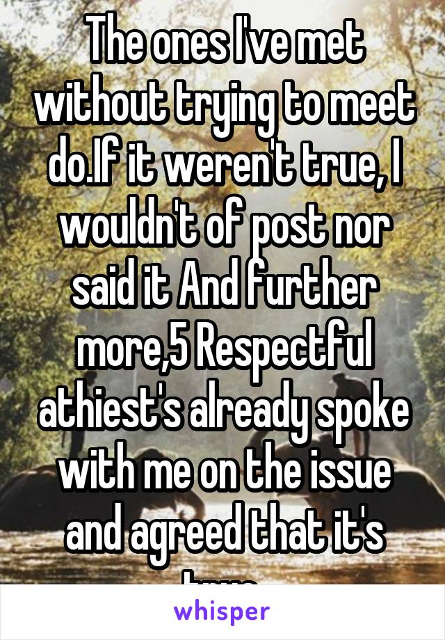 The ones I've met without trying to meet do.If it weren't true, I wouldn't of post nor said it And further more,5 Respectful athiest's already spoke with me on the issue and agreed that it's true.