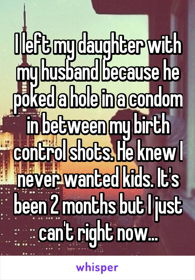 I left my daughter with my husband because he poked a hole in a condom in between my birth control shots. He knew I never wanted kids. It's been 2 months but I just can't right now...