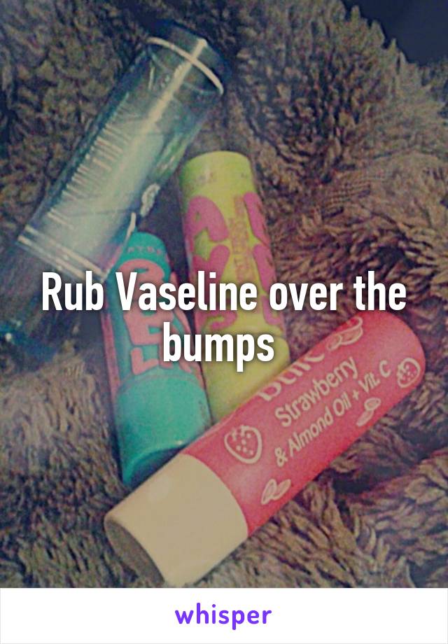 Rub Vaseline over the bumps 