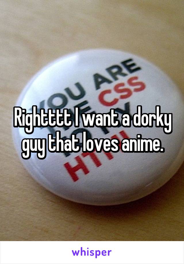 Rightttt I want a dorky guy that loves anime.
