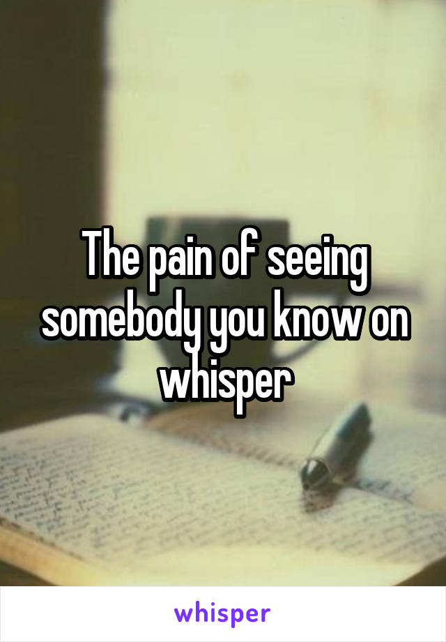 The pain of seeing somebody you know on whisper