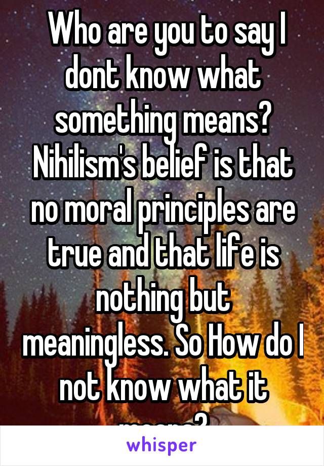  Who are you to say I dont know what something means? Nihilism's belief is that no moral principles are true and that life is nothing but meaningless. So How do I not know what it means?