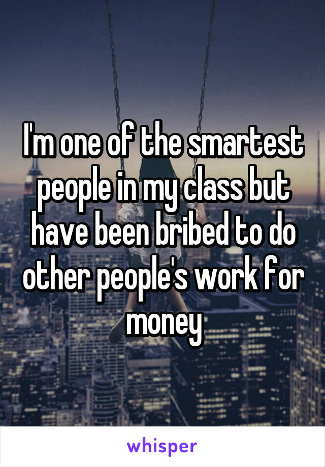 I'm one of the smartest people in my class but have been bribed to do other people's work for money