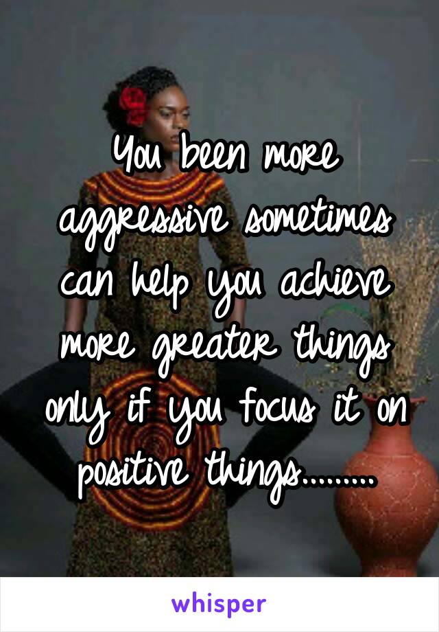 You been more aggressive sometimes can help you achieve more greater things only if you focus it on positive things.........