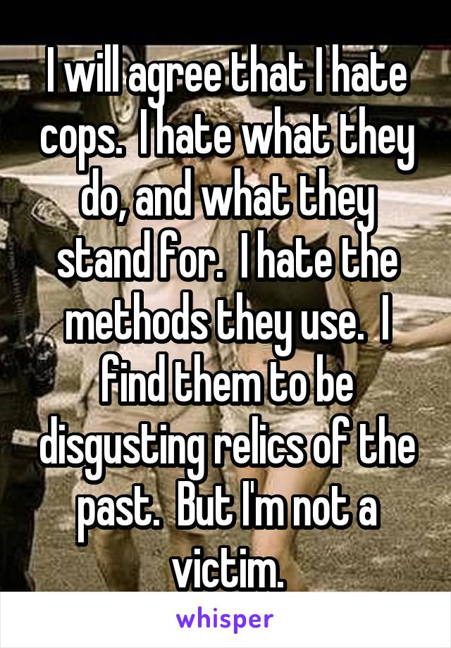 I will agree that I hate cops.  I hate what they do, and what they stand for.  I hate the methods they use.  I find them to be disgusting relics of the past.  But I'm not a victim.