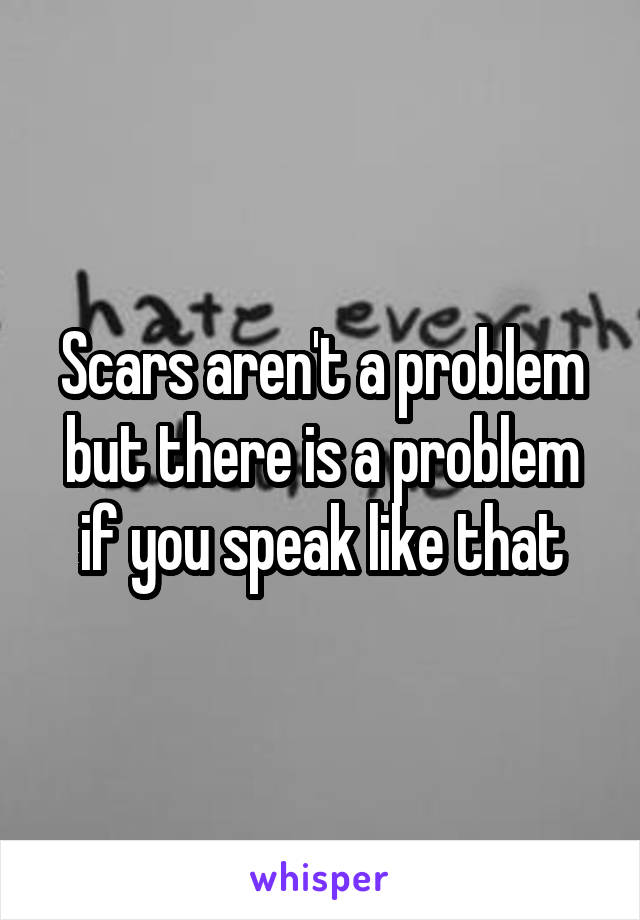 Scars aren't a problem but there is a problem if you speak like that