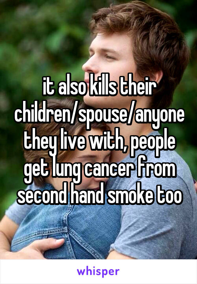 it also kills their children/spouse/anyone they live with, people get lung cancer from second hand smoke too