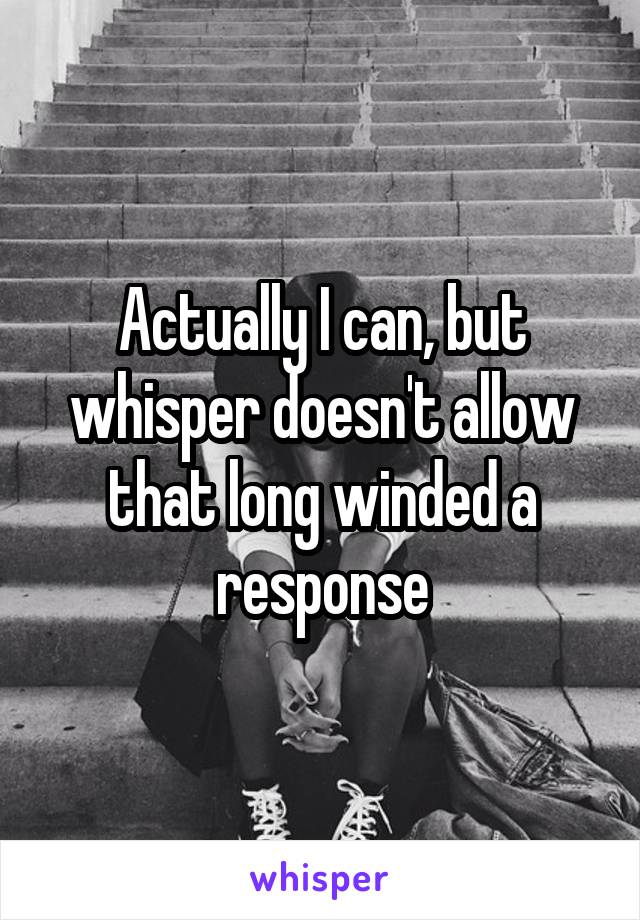 Actually I can, but whisper doesn't allow that long winded a response