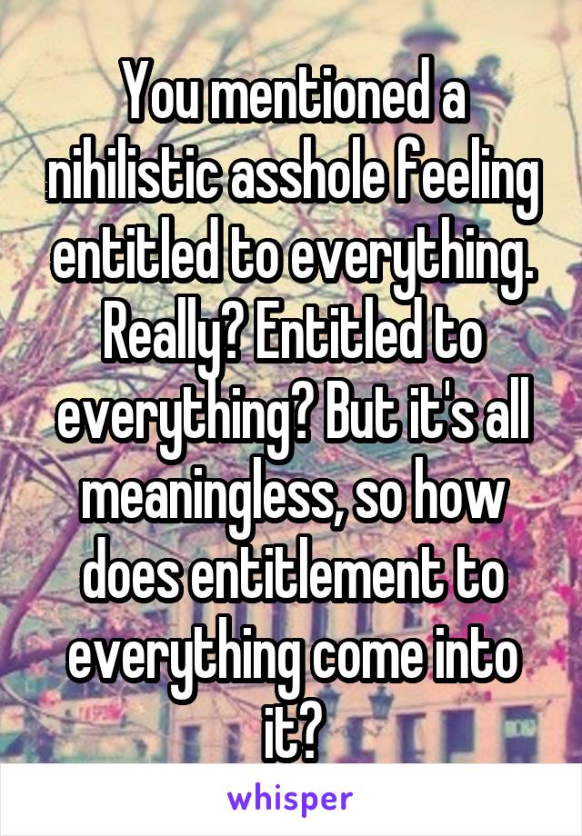 You mentioned a nihilistic asshole feeling entitled to everything. Really? Entitled to everything? But it's all meaningless, so how does entitlement to everything come into it?