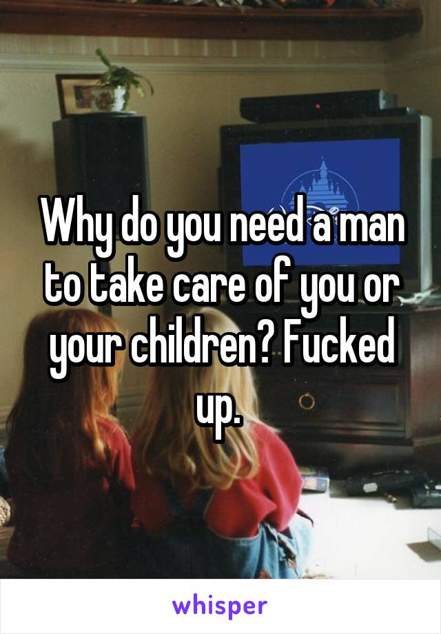 Why do you need a man to take care of you or your children? Fucked up. 