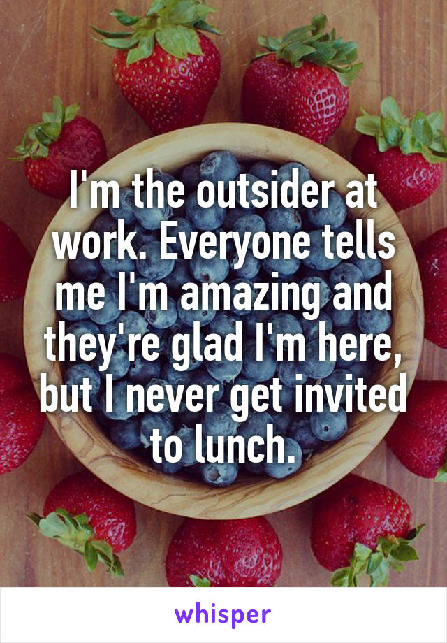 I'm the outsider at work. Everyone tells me I'm amazing and they're glad I'm here, but I never get invited to lunch.