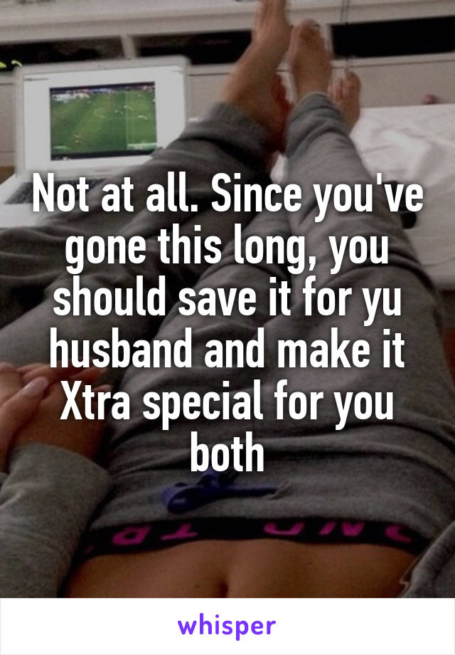 Not at all. Since you've gone this long, you should save it for yu husband and make it Xtra special for you both