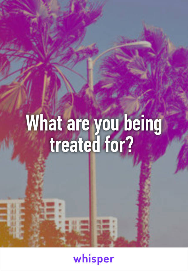 What are you being treated for? 