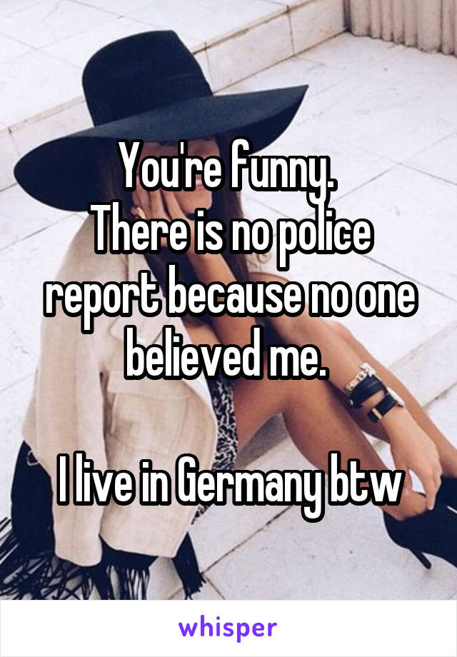 You're funny. 
There is no police report because no one believed me. 

I live in Germany btw